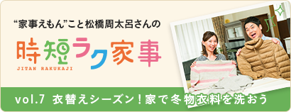 “家事えもん”こと松橋周太呂さんの時短ラク家事 vol.７ 衣替えシーズン！ 家で冬物衣料を洗おう