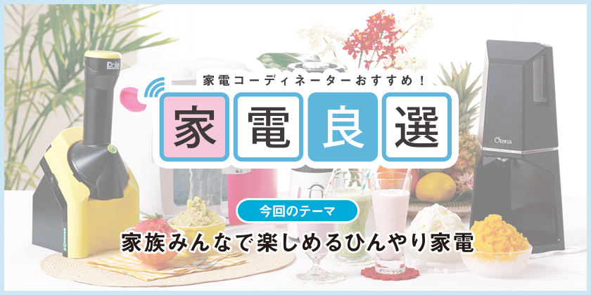 家電コーディネーターおすすめ！ 家電良選 今回のテーマ 家族みんなで楽しめるひんやり家電