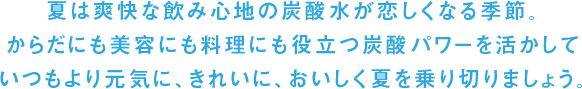 夏は爽快な飲み心地の炭酸水が恋しくなる季節。からだにも美容にも料理にも役立つ炭酸パワーを活かしていつもより元気に、きれいに、おいしく夏を乗り切りましょう。