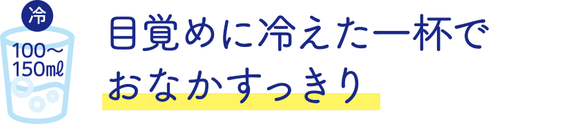 目覚めに冷えた一杯でおなかすっきり 冷やして100～150ミリリットル