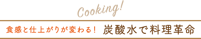 Cooking! 食感と仕上がりが変わる！炭酸水で料理革命