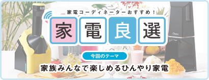 毎日をもっと楽しく快適に！ 家電良選 今回のテーマ 家族みんなで楽しめるひんやり家電