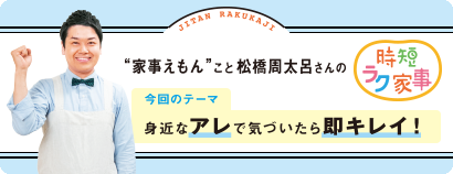 “家事えもん”こと松橋周太呂さんの時短ラク家事 vol.８ 身近なアレで気づいたら即キレイ！