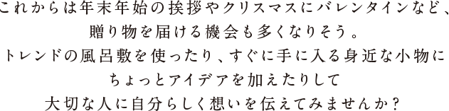 これからは年末年始の挨拶やクリスマスにバレンタインなど、贈り物を届ける機会も多くなりそう。トレンドの風呂敷を使ったり、すぐに手に入る身近な小物にちょっとアイデアを加えたりして大切な人に自分らしく想いを伝えてみませんか？