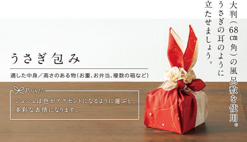 うさぎ包み 大判（68センチメートル角）の風呂敷を使用。うさぎの耳のように立たせましょう。 適した中身／高さのある物（お重、お弁当、複数の箱など） Point! シュシュは色がアクセントになるように選ぶと、多彩な表情になります。