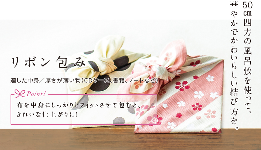 リボン包み 50センチメートル四方の風呂敷を使って、華やかでかわいらしい結び方を。 適した中身 厚さが薄い物（CDケース、書籍、ノートなど） Point! 布を中身にしっかりとフィットさせて包むと、きれいな仕上がりに！