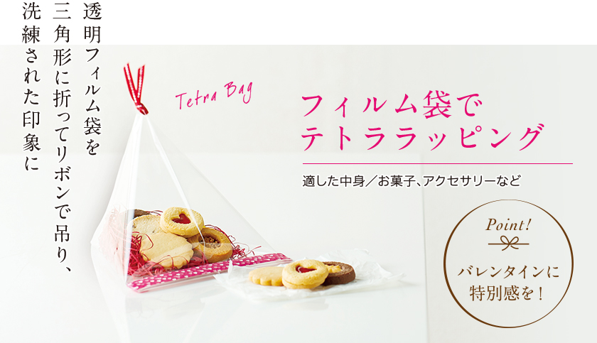 フィルム袋でテトララッピング 透明フィルム袋を三角形に折ってリボンで吊り、洗練された印象に 適した中身 お菓子、アクセサリーなど Point! バレンタインに特別感を！