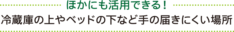 ほかにも活用できる！ 冷蔵庫の上やベッドの下など手の届きにくい場所