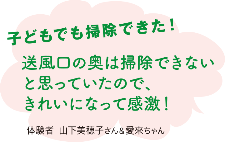 子どもでも掃除できた！ 送風口の奥は掃除できないと思っていたので、きれいになって感激！ 体験者 山下美穂子さん＆愛來ちゃん