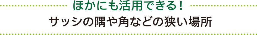 ほかにも活用できる！ サッシの隅や角などの狭い場所