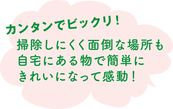 カンタンでビックリ！ 掃除しにくく面倒な場所も自宅にある物で簡単にきれいになって感動！