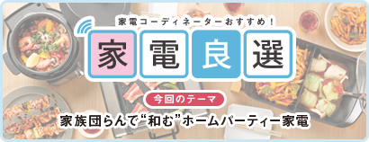 毎日をもっと楽しく快適に！ 家電良選 今回のテーマ 家族団らんで“和む”ホームパーティー家電