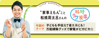 “家事えもん”こと松橋周太呂さんの時短ラク家事 今回のテーマ 子どもも手伝えて省エネにも! 万能掃除グッズで家電がピカピカ☆