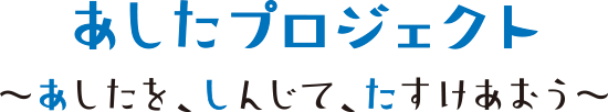 あしたプロジェクト －あしたを、しんじて、たすけあおう－
