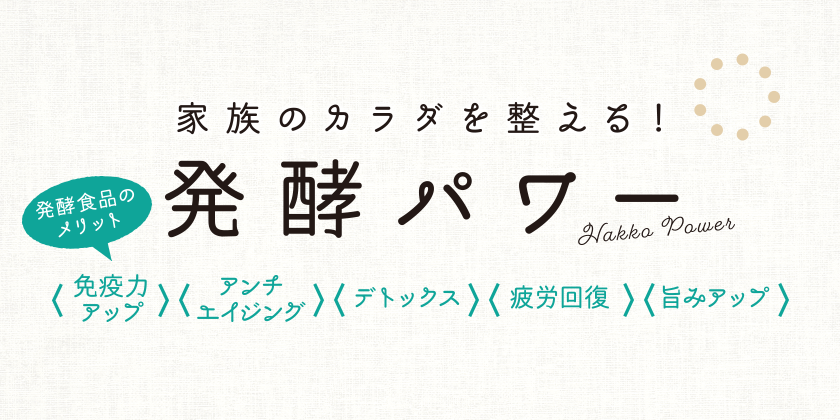 家族のカラダを整える！ 発酵パワー 発酵食品のメリット ＜免疫力アップ＞ ＜アンチエイジング＞ ＜デトックス＞ ＜疲労回復＞ ＜旨みアップ＞