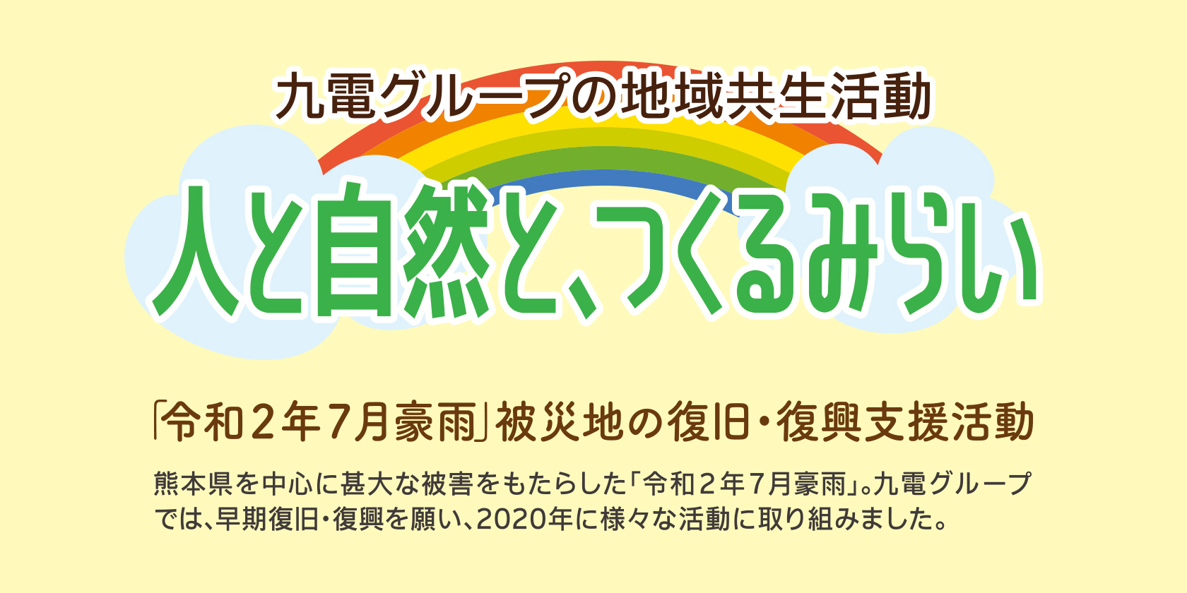 九電グループの地域共生活動　人と自然と、つくるみらい 「令和２年７月豪雨」被災地の復旧・復興支援活動 熊本県を中心に甚大な被害をもたらした「令和２年７月豪雨」。九電グループでは、早期復旧・復興を願い、2020年に様々な活動に取り組みました。