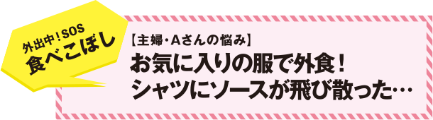 外出中！SOS　食べこぼし　【主婦・Ａさんの悩み】　お気に入りの服で外食！　シャツにソースが飛び散った・・・