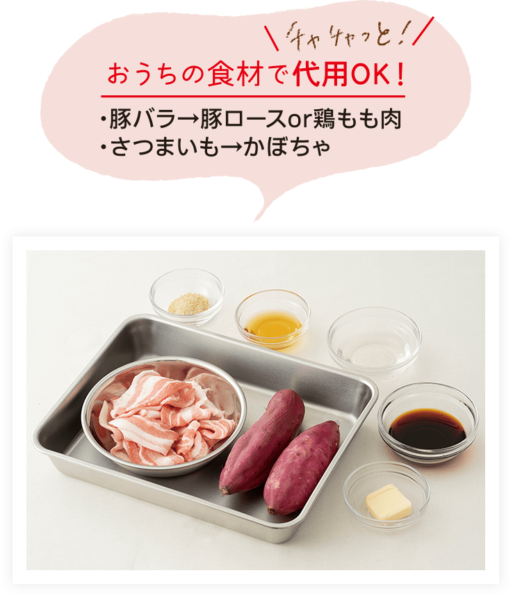 チャチャっと！おうちの食材で代用OK！ 豚バラの代用：豚ロースまたは鶏もも肉、さつまいもの代用：かぼちゃ