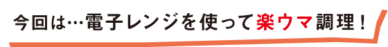 今回は・・・電子レンジを使って楽ウマ調理！