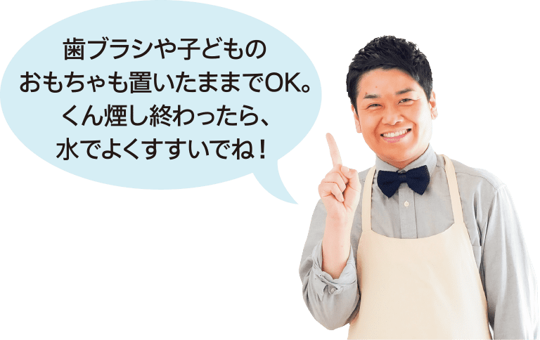 歯ブラシや子どものおもちゃも置いたままでOK。 くん煙し終わったら、水でよくすすいでね！