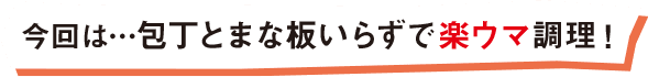 今回は・・・包丁とまな板いらずで楽ウマ調理！