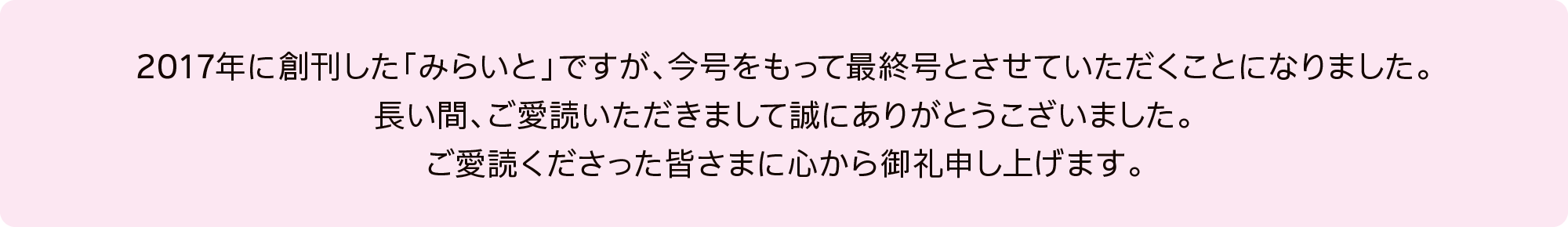 2017年に創刊した「みらいと」ですが、今号をもって最終号とさせていただくことになりました。長い間、ご愛読いただきまして誠にありがとうございました。ご愛読くださった皆さまに心から御礼申し上げます。