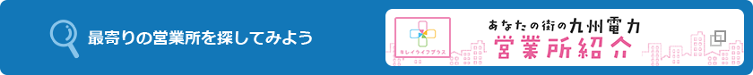 最寄りの営業所を探してみよう キレイライフプラス あなたの街の九州電力 営業所紹介(別ウィンドウ)