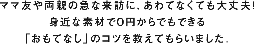 ママ友や両親の急な来訪に、あわてなくても大丈夫！身近な素材で０円からでもできる「おもてなし」のコツを教えてもらいました。