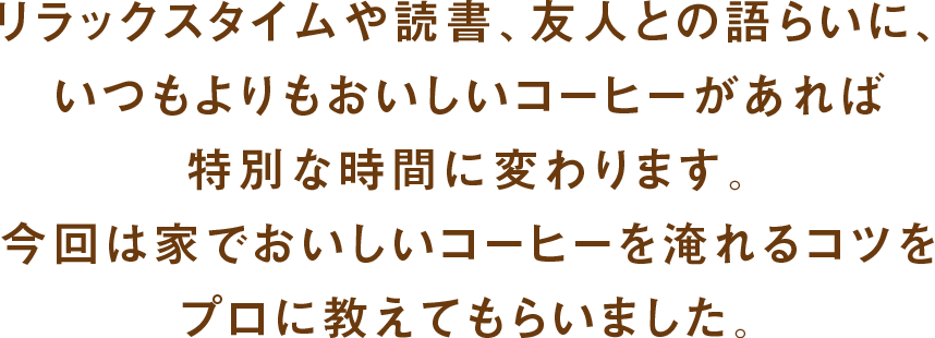 リラックスタイムや読書、友人との語らいに、いつもよりもおいしいコーヒーがあれば特別な時間に変わります。今回は家でおいしいコーヒーを淹れるコツをプロに教えてもらいました。