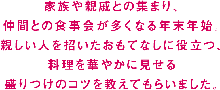 家族や親戚との集まり、仲間との食事会が多くなる年末年始。親しい人を招いたおもてなしに役立つ、料理を華やかに見せる盛りつけのコツを教えてもらいました。