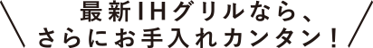 最新IHグリルなら、さらにお手入れカンタン！