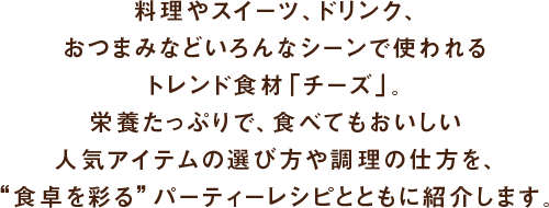 料理やスイーツ、ドリンク、おつまみなどいろんなシーンで使われるトレンド食材「チーズ」。栄養たっぷりで、食べてもおいしい人気アイテムの選び方や調理の仕方を、“食卓を彩る”パーティーレシピとともに紹介します。