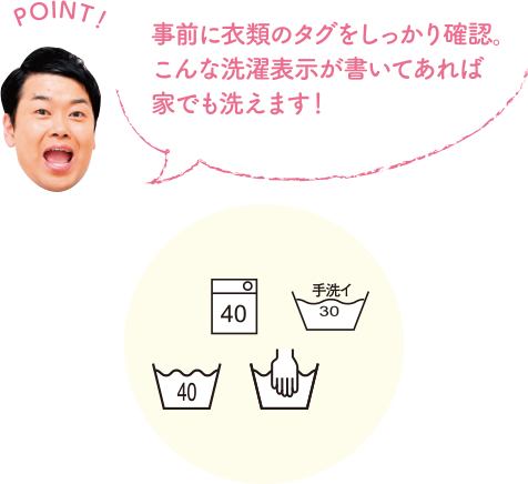 POINT！ 事前に衣類のタグをしっかり確認。こんな洗濯表示が書いてあれば家でも洗えます。