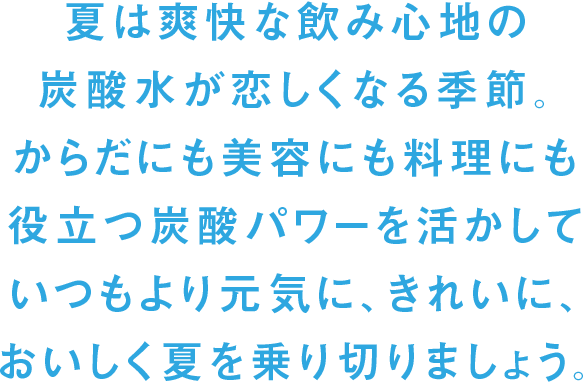 夏は爽快な飲み心地の炭酸水が恋しくなる季節。からだにも美容にも料理にも役立つ炭酸パワーを活かしていつもより元気に、きれいに、おいしく夏を乗り切りましょう。