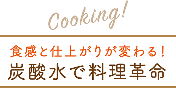 Cooking! 食感と仕上がりが変わる！炭酸水で料理革命