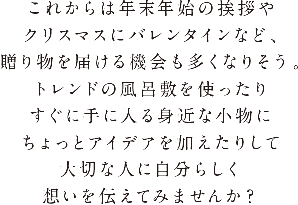 これからは年末年始の挨拶やクリスマスにバレンタインなど、贈り物を届ける機会も多くなりそう。トレンドの風呂敷を使ったりすぐに手に入る身近な小物にちょっとアイデアを加えたりして大切な人に自分らしく想いを伝えてみませんか？