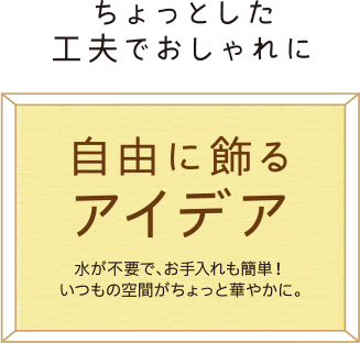ちょっとした工夫でおしゃれに 自由に飾るアイデア 水が不要で、お手入れも簡単!いつもの空間がちょっと華やかに。