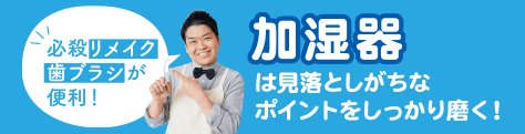 加湿器は見落としがちなポイントをしっかり磨く！ 必殺リメイク歯ブラシが便利！