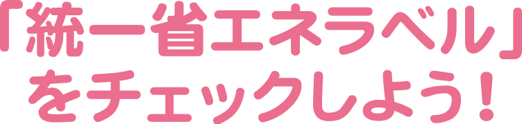 「統一省エネラベル」をチェックしよう！