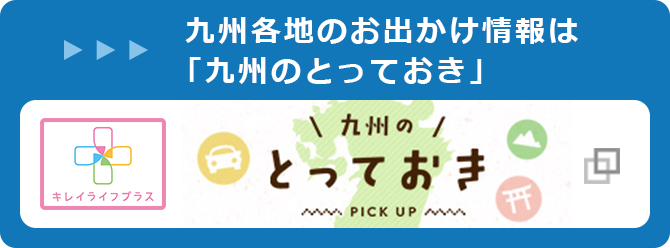 九州各地のお出かけ情報は「九州のとっておき」 キレイライフプラス 九州のとっておき PICKUP（別ウィンドウ）