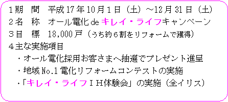 １．期間　平成17年10月１日（土曜日）～12月31日（土曜日）２．名称　オール電化deキレイ・ライフキャンペーン３．目標　18,000戸（うち約６割をリフォームで獲得）４．主な実施項目・オール電化採用お客さまへ抽選でプレゼント進呈・地域No.1電化リフォームコンテストの実施・「キレイ・ライフＩＨ体験会」の実施（全イリス）