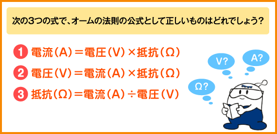 次の３つの式で、オームの法則の公式として正しいものはどれでしょう？
１．電流（アンペア）は電圧（ボルト）かける抵抗（オーム）
２．電圧（ボルト）は電流（アンペア）かける抵抗（オーム）
３．抵抗（オーム）は電流（アンペア）わる電圧（ボルト）
