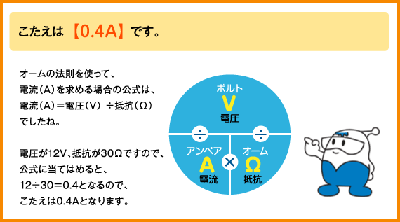 こたえは　0.4アンペアです。
オームの法則を使って、電流（アンペア）を求める場合の公式は、電流（アンペア）は電圧（ボルト）わる抵抗（オーム）でしたね。電圧が12ボルト、抵抗が30オームですので、公式に当てはめると、12わる30は0.4となるので、こたえは0.4アンペアとなります。