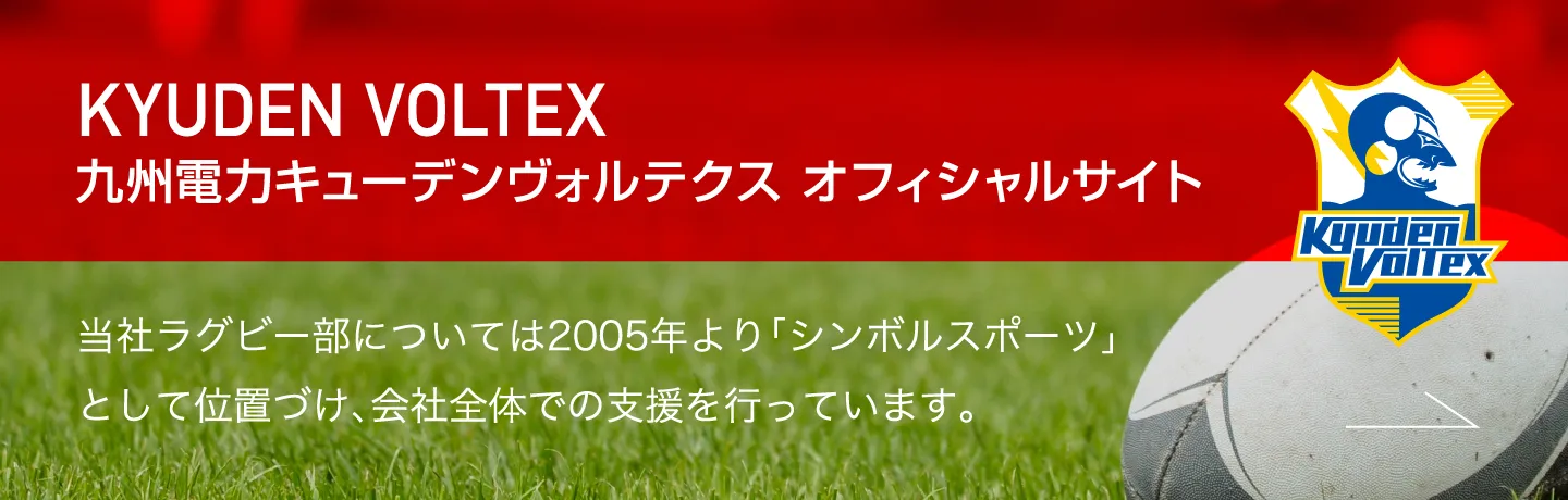 KYUDEN VOLTEX九州電力キューデンヴォルテクス オフィシャルサイト 当社ラグビー部については2005年より「シンボルスポーツ」として位置づけ、会社全体での支援を行っています。