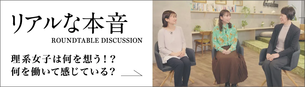 リアルな本音 ROUNDTABLE DISCUSSION 理系女子は何を想う！？何を働いて感じている？