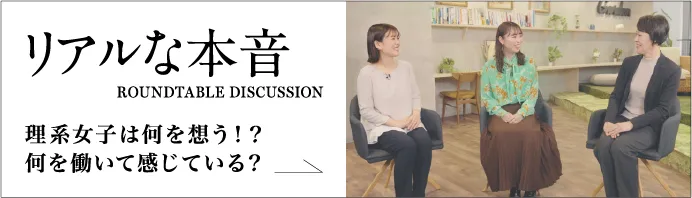 リアルな本音 ROUNDTABLE DISCUSSION 理系女子は何を想う！？何を働いて感じている？