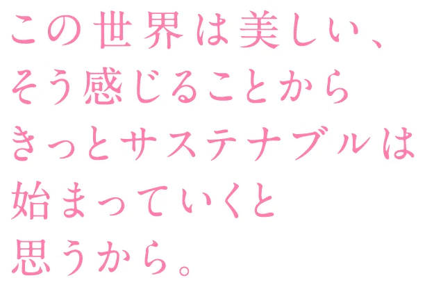 この世界は美しい、そう感じることからきっとサステナブルは始まっていくと思うから。