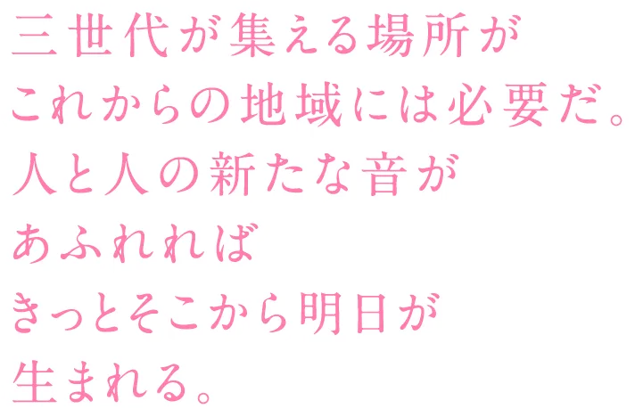三世代が集える場所がこれからの地域には必要だ。人と人の新たな音があふれればきっとそこから明日が生まれる。
