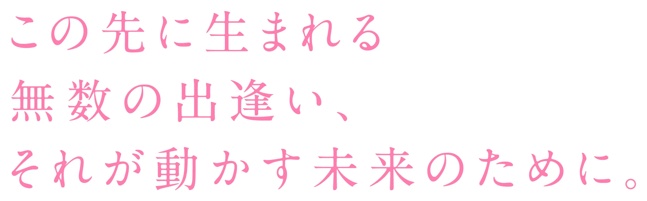 この先に生まれる無数の出逢い、それが動かす未来のために。