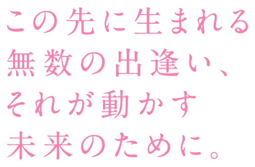 この先に生まれる無数の出逢い、それが動かす未来のために。